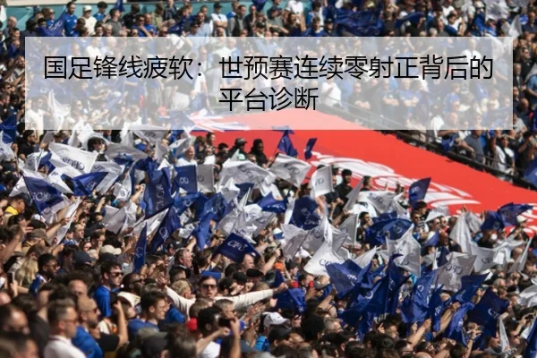 国足锋线疲软：世预赛连续零射正背后的平台诊断